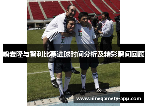喀麦隆与智利比赛进球时间分析及精彩瞬间回顾