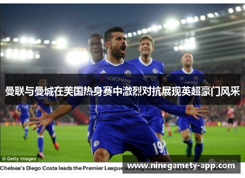 曼联与曼城在美国热身赛中激烈对抗展现英超豪门风采